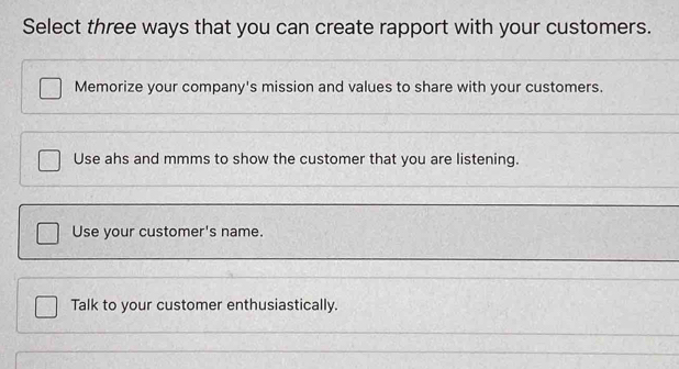 Select three ways that you can create rapport with your customers.
Memorize your company's mission and values to share with your customers.
Use ahs and mmms to show the customer that you are listening.
Use your customer's name.
Talk to your customer enthusiastically.