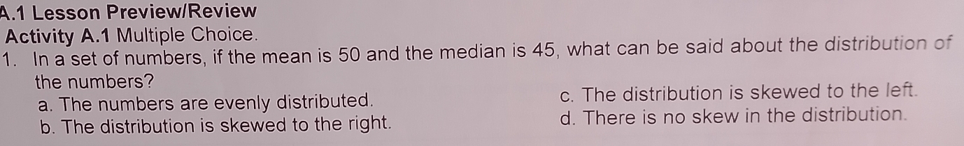 Lesson Preview/Review
Activity A.1 Multiple Choice.
1. In a set of numbers, if the mean is 50 and the median is 45, what can be said about the distribution of
the numbers?
a. The numbers are evenly distributed. c. The distribution is skewed to the left.
b. The distribution is skewed to the right. d. There is no skew in the distribution.