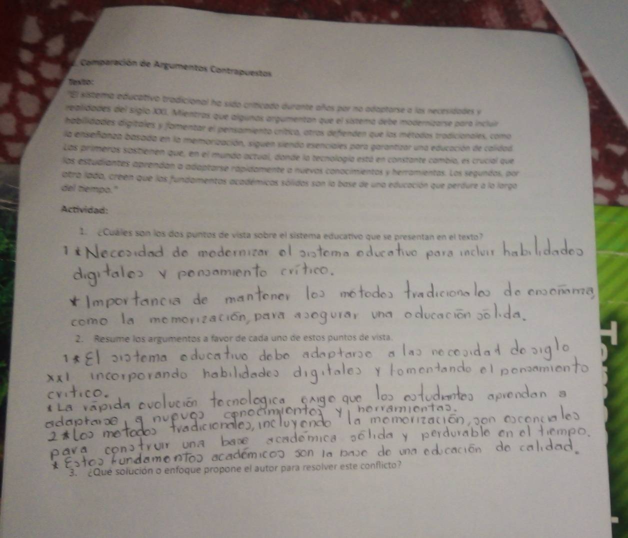 Comparación de Argumentos Contrapuestos 
Texto: 
'El sistema aducativo tradicional ha sido criticado durante años par no adaptorse a las necesidades y 
realidades del siglo XXXI. Mientras que algunas argumentan que el sistema debe modernizarse para incluir 
habilidades digitales y famentar el pensamiento crítica, atros defienden que las métodos tradicionales, como 
la enseñanza basada en la memorización, siguen siendo esenciales para garantizar una educación de calidad 
Las primeras sostienen que, en el mundo actual, donde la tecnología está en constante cambio, es crucial que 
los estudiantes aprendan a adaptarse rápidamente a nuevos conocimientos y herramientas. Los segundos, por 
otra lada, creen que las fundamentas académicas sólidos son la base de una educación que perdure a la largo 
del tiempo." 
Actividad: 
1 ¿Cuáles son los dos puntos de vista sobre el sistema educativo que se presentan en el texto? 
1 o 
2. Resume los argumentos a favor de cada uno de estos puntos de vista. 
a bave 
3. ¿Que solución o enfoque propone el autor para resolver este conflicto?