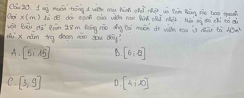 Cau90: 1nǎ muán trōng 1 uián rau RinB chú nhaǐ và Pan Ráng rāo bao quan?
Gá x(m) eà dā canB cua uión rau hinB ehǔ nhāǐ. Nèi `nà dó chi códù
vár lièu do`lam Q8m Ráāng rāo Ag Pai muán d+ viòn rau it nhāi eà 40m^2
thi x nàm trg dean náo sau day?
A. [5i15] [6;12]
B.
C. [3,9] [4;10]
D.