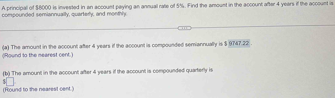 A principal of $8000 is invested in an account paying an annual rate of 5%. Find the amount in the account after 4 years if the account is 
compounded semiannually, quarterly, and monthly. 
(a) The amount in the account after 4 years if the account is compounded semiannually is $ 9747.22. 
(Round to the nearest cent.) 
(b) The amount in the account after 4 years if the account is compounded quarterly is
$
(Round to the nearest cent.)