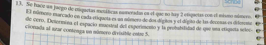 scribe 
13. Se hace un juego de etiquetas metálicas numeradas en el que no hay 2 etiquetas con el mismo número. 
El número marcado en cada etiqueta es un número de dos dígitos y el dígito de las decenas es diferente 
de cero. Determina el espacio muestral del experimento y la probabilidad de que una etiqueta selec- 
cionada al azar contenga un número divisible entre 5.