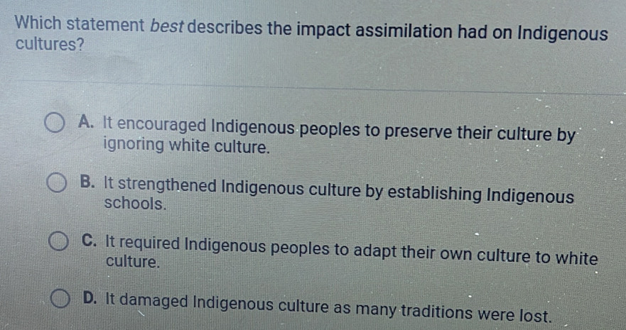 Which statement best describes the impact assimilation had on Indigenous
cultures?
A. It encouraged Indigenous peoples to preserve their culture by
ignoring white culture.
B. It strengthened Indigenous culture by establishing Indigenous
schools.
C. It required Indigenous peoples to adapt their own culture to white
culture.
D. It damaged Indigenous culture as many traditions were lost.