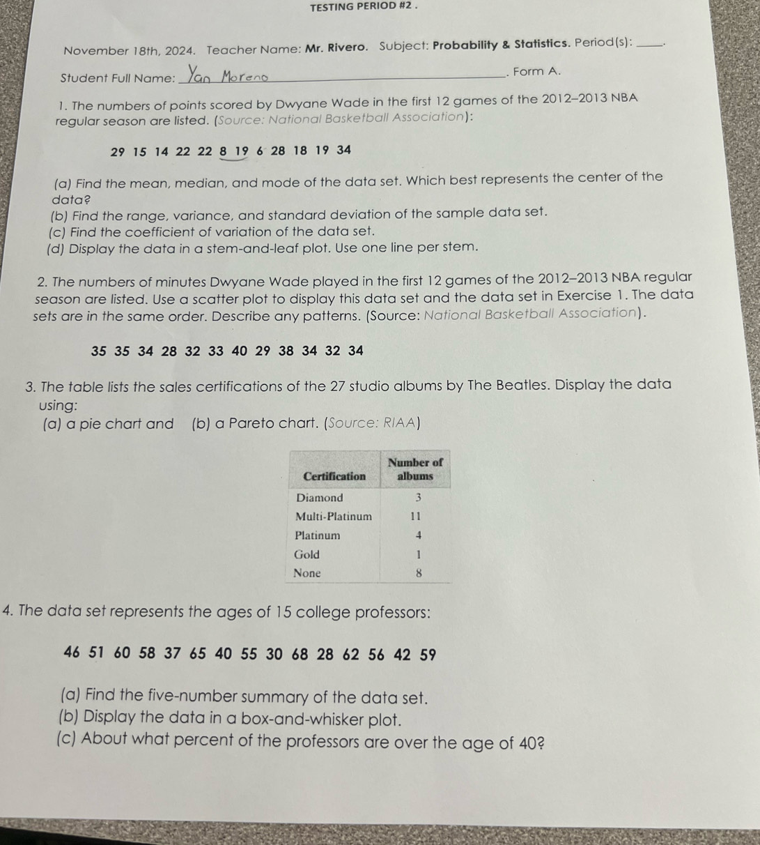 TESTING PERIOD #2 . 
November 18th, 2024. Teacher Name: Mr. Rivero. Subject: Probability & Statistics. Period(s): _. 
Student Full Name: _. Form A. 
1. The numbers of points scored by Dwyane Wade in the first 12 games of the 2012-2013 NBA 
regular season are listed. (Source: National Basketball Association):
29 15 14 22 22 8 19 6 28 18 19 34
(a) Find the mean, median, and mode of the data set. Which best represents the center of the 
data? 
(b) Find the range, variance, and standard deviation of the sample data set. 
(c) Find the coefficient of variation of the data set. 
(d) Display the data in a stem-and-leaf plot. Use one line per stem. 
2. The numbers of minutes Dwyane Wade played in the first 12 games of the 2012-2013 NBA regular 
season are listed. Use a scatter plot to display this data set and the data set in Exercise 1. The data 
sets are in the same order. Describe any patterns. (Source: National Basketball Association).
35 35 34 28 32 33 40 29 38 34 32 34
3. The table lists the sales certifications of the 27 studio albums by The Beatles. Display the data 
using: 
(a) a pie chart and (b) a Pareto chart. (Source: RIAA) 
4. The data set represents the ages of 15 college professors:
46 51 60 58 37 65 40 55 30 68 28 62 56 42 59
(a) Find the five-number summary of the data set. 
(b) Display the data in a box-and-whisker plot. 
(c) About what percent of the professors are over the age of 40?