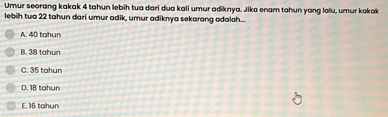 Umur seorang kakak 4 tahun lebih tua dari dua kali umur adiknya. Jika enam tahun yang lalu, umur kakak
lebih tua 22 tahun dari umur adik, umur adiknya sekarang adalah...
A. 40 tahun
B. 38 tahun
C. 35 tahun
D. 18 tahun
E. 16 tahun