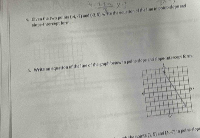 Given the two points (-4,-2) and (-3,5) , write the equation of the line in point-slope and 
slope-intercept form. 
5. Write an equation of the line of the graph below in point-slope and slope-intercept form. 
hthe points (1,5) and (4,-7) in point-slope