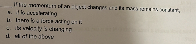 If the momentum of an object changes and its mass remains constant,
a. it is accelerating
b. there is a force acting on it
c. its velocity is changing
d. all of the above