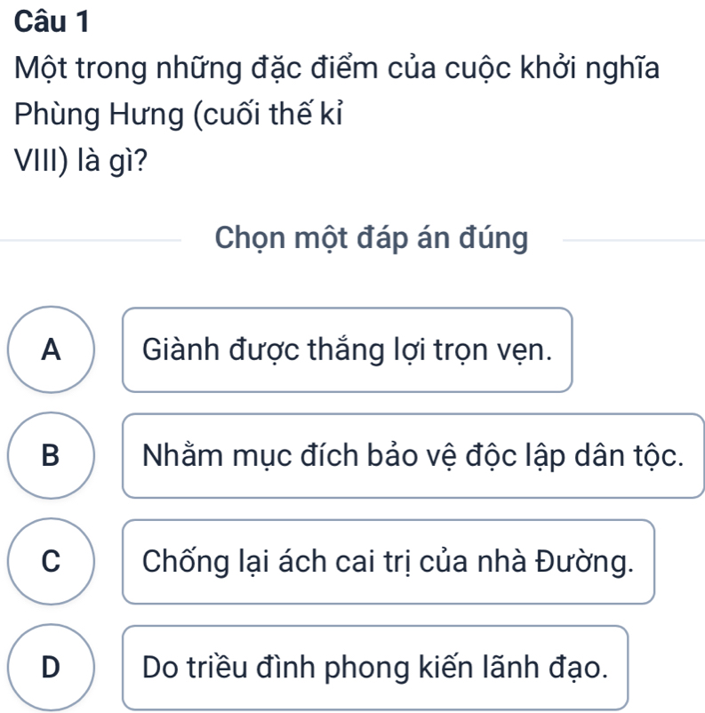 Một trong những đặc điểm của cuộc khởi nghĩa
Phùng Hưng (cuối thế kỉ
VIII) là gì?
Chọn một đáp án đúng
A Giành được thắng lợi trọn vẹn.
B Nhằm mục đích bảo vệ độc lập dân tộc.
C Chống lại ách cai trị của nhà Đường.
D Do triều đình phong kiến lãnh đạo.