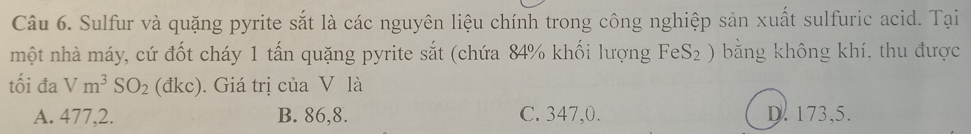 Sulfur và quặng pyrite sắt là các nguyên liệu chính trong công nghiệp sản xuất sulfuric acid. Tại
một nhà máy, cứ đốt cháy 1 tấn quặng pyrite sắt (chứa 84% khối lượng FeS₂ ) bằng không khí. thu được
tối đa Vm^3SO_2 ( đkc) . Giá trị của V là
A. 477, 2. B. 86, 8. C. 347,0. D. 173, 5.