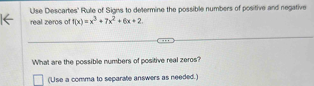 Use Descartes' Rule of Signs to determine the possible numbers of positive and negative 
real zeros of f(x)=x^3+7x^2+6x+2. 
What are the possible numbers of positive real zeros? 
(Use a comma to separate answers as needed.)