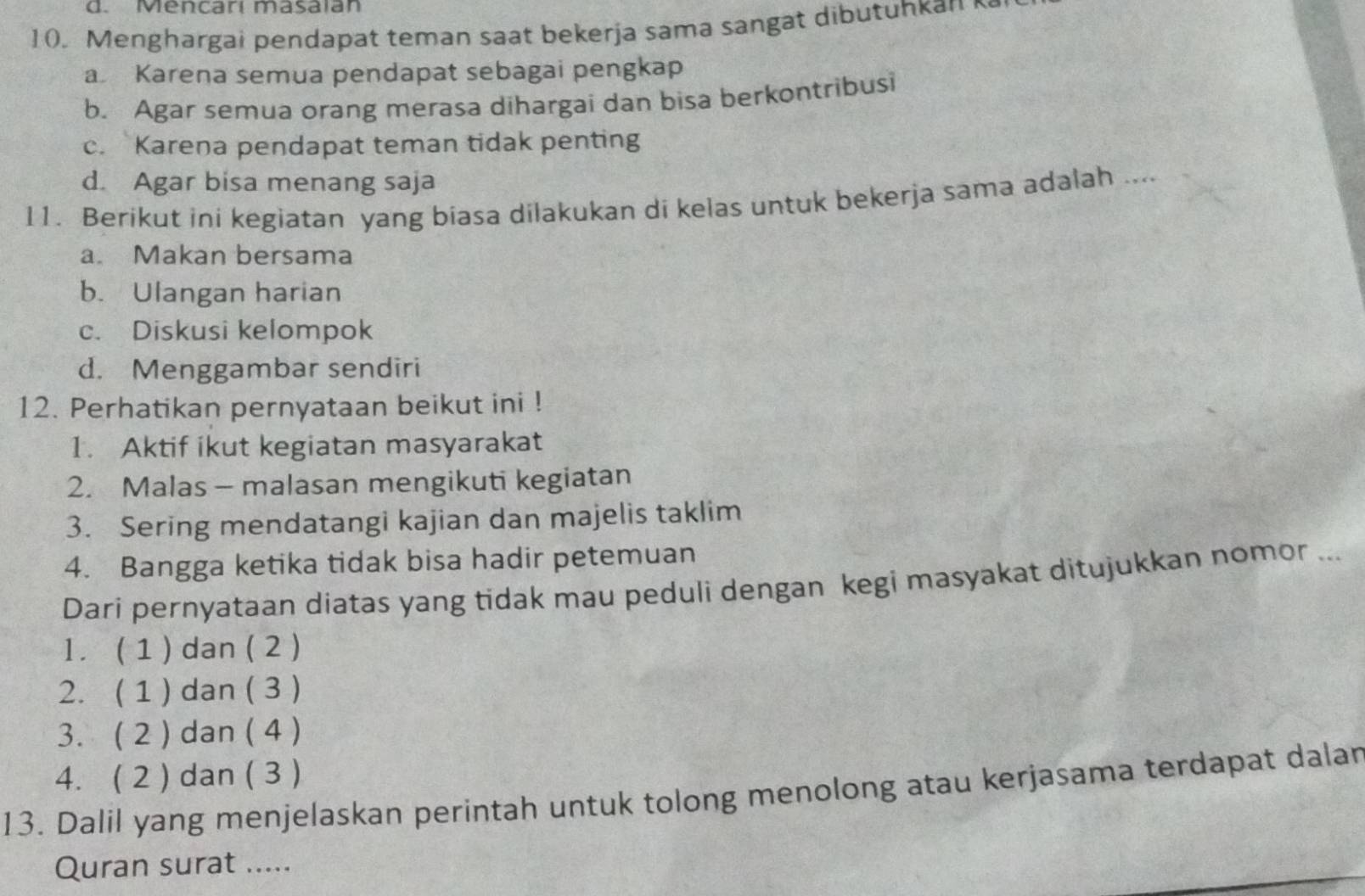 Mencarí masaian
10. Menghargai pendapat teman saat bekerja sama sangat dibutuhkan
a Karena semua pendapat sebagai pengkap
b. Agar semua orang merasa dihargai dan bisa berkontribusi
c. Karena pendapat teman tidak penting
d. Agar bisa menang saja
11. Berikut ini kegiatan yang biasa dilakukan di kelas untuk bekerja sama adalah ....
a. Makan bersama
b. Ulangan harian
c. Diskusi kelompok
d. Menggambar sendiri
12. Perhatikan pernyataan beikut ini !
1. Aktif ikut kegiatan masyarakat
2. Malas - malasan mengikuti kegiatan
3. Sering mendatangi kajian dan majelis taklim
4. Bangga ketika tidak bisa hadir petemuan
Dari pernyataan diatas yang tidak mau peduli dengan kegi masyakat ditujukkan nomor ...
l. ( 1 ) dan ( 2 )
2. ( 1 ) dan ( 3 )
3. ( 2 ) dan ( 4 )
4. ( 2 ) dan ( 3 )
13. Dalil yang menjelaskan perintah untuk tolong menolong atau kerjasama terdapat dalar
Quran surat .....