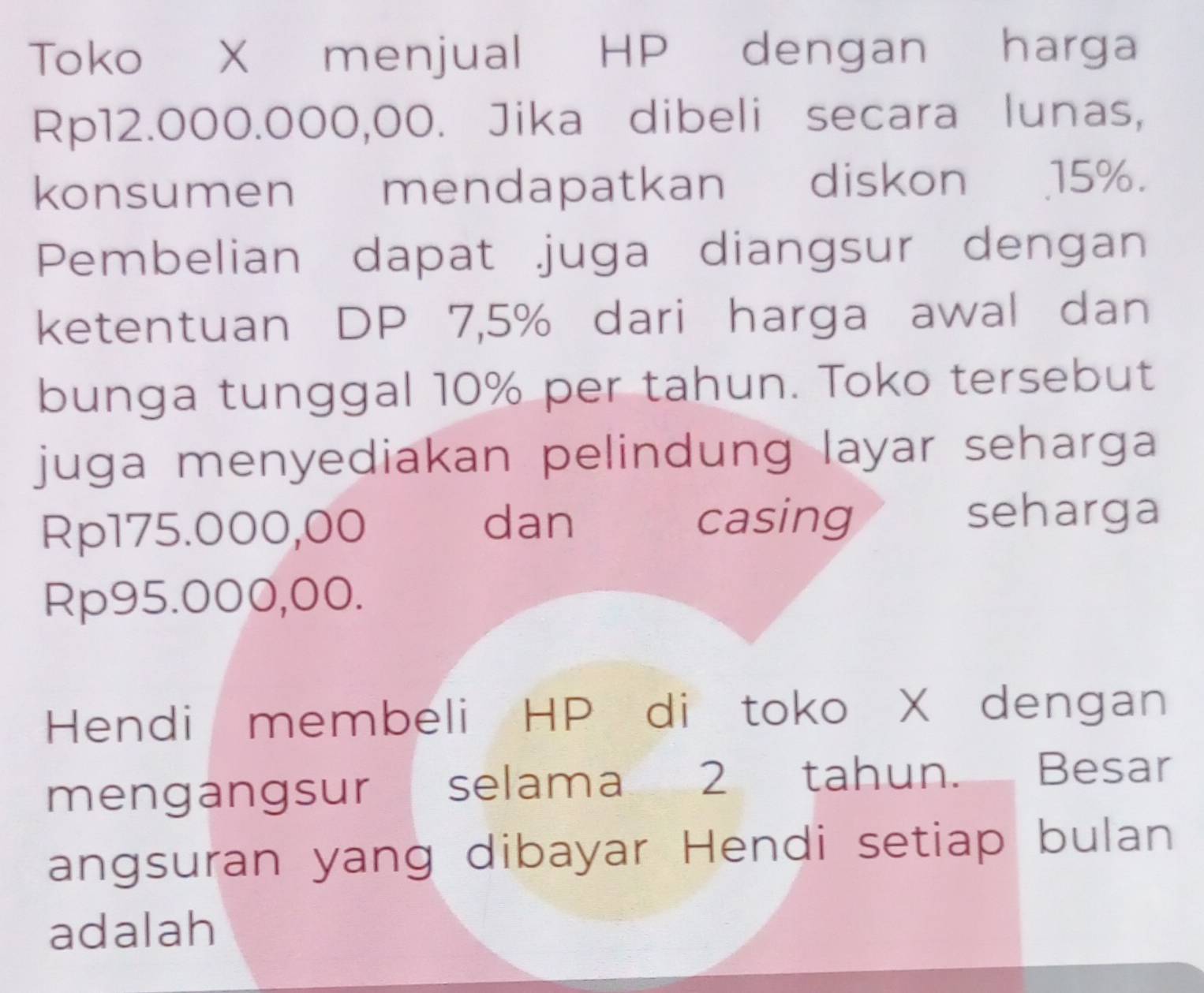 Toko X menjual HP dengan harga
Rp12.000.000,00. Jika dibeli secara lunas, 
konsumen mendapatkan diskon 15%. 
Pembelian dapat juga diangsur dengan 
ketentuan DP 7,5% dari harga awal dan 
bunga tunggal 10% per tahun. Toko tersebut 
juga menyediakan pelindung layar seharga
Rp175.000,00
dan casing seharga
Rp95.000,00. 
Hendi membeli HP di toko X dengan 
mengangsur selama 2 tahun. I Besar 
angsuran yang dibayar Hendi setiap bulan 
adalah