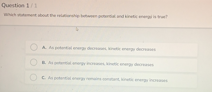 Which statement about the relationship between potential and kinetic energý is true?
A. As potential energy decreases, kinetic energy decreases
B. As potential energy increases, kinetic energy decreases
C. As potential energy remains constant, kinetic energy increases