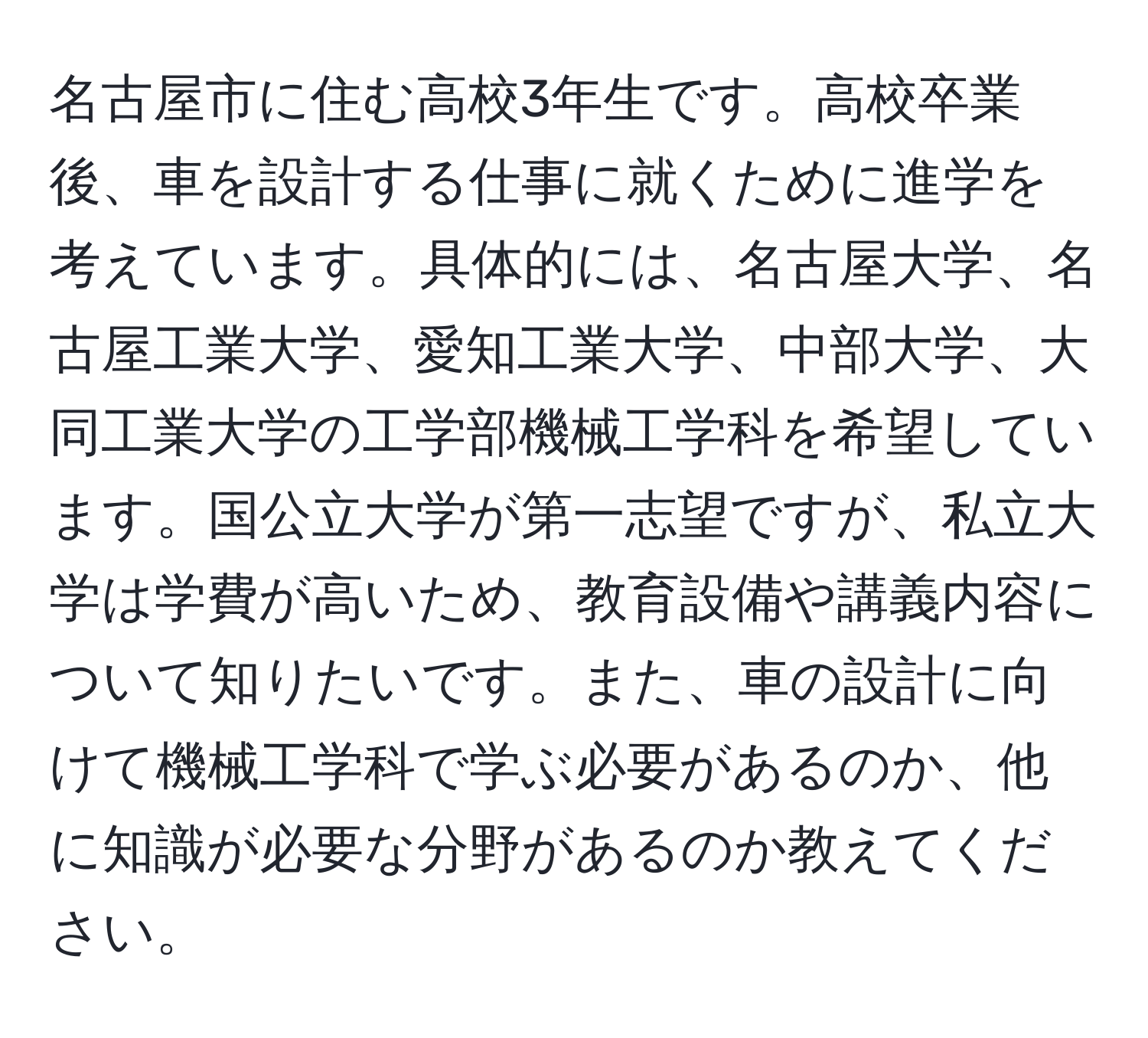 名古屋市に住む高校3年生です。高校卒業後、車を設計する仕事に就くために進学を考えています。具体的には、名古屋大学、名古屋工業大学、愛知工業大学、中部大学、大同工業大学の工学部機械工学科を希望しています。国公立大学が第一志望ですが、私立大学は学費が高いため、教育設備や講義内容について知りたいです。また、車の設計に向けて機械工学科で学ぶ必要があるのか、他に知識が必要な分野があるのか教えてください。