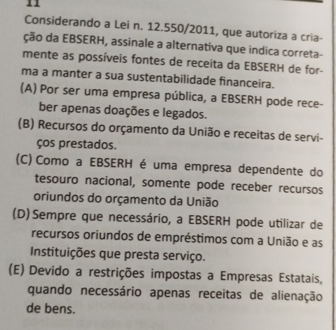 Considerando a Lei n. 12.550/2011, que autoriza a cria-
ção da EBSERH, assinale a alternativa que indica correta-
mente as possíveis fontes de receita da EBSERH de for-
ma a manter a sua sustentabilidade financeira.
(A) Por ser uma empresa pública, a EBSERH pode rece-
ber apenas doações e legados.
(B) Recursos do orçamento da União e receitas de servi-
ços prestados.
(C) Como a EBSERH é uma empresa dependente do
tesouro nacional, somente pode receber recursos
oriundos do orçamento da União
(D)Sempre que necessário, a EBSERH pode utilizar de
recursos oriundos de empréstimos com a União e as
Instituições que presta serviço.
(E) Devido a restrições impostas a Empresas Estatais,
quando necessário apenas receitas de alienação
de bens.