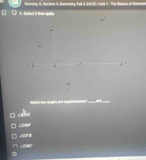 Ramsey, D, Section 4, Geometry, Fall A 24/25 / Unit 1 - The Basics of Geomet
8. Select 2 that apply.
1

Which two angles are supplementary?_ overleftrightarrow L _
∠ EFO
∠ DBF
∠ GFH
∠ DBC