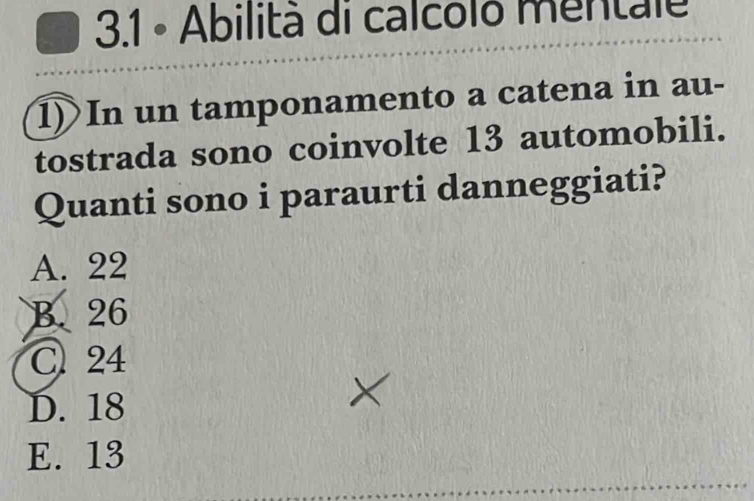 3.1 - Abilità di calcoló mentale
1)In un tamponamento a catena in au-
tostrada sono coinvolte 13 automobili.
Quanti sono i paraurti danneggiati?
A. 22
B. 26
C 24
D. 18
E. 13