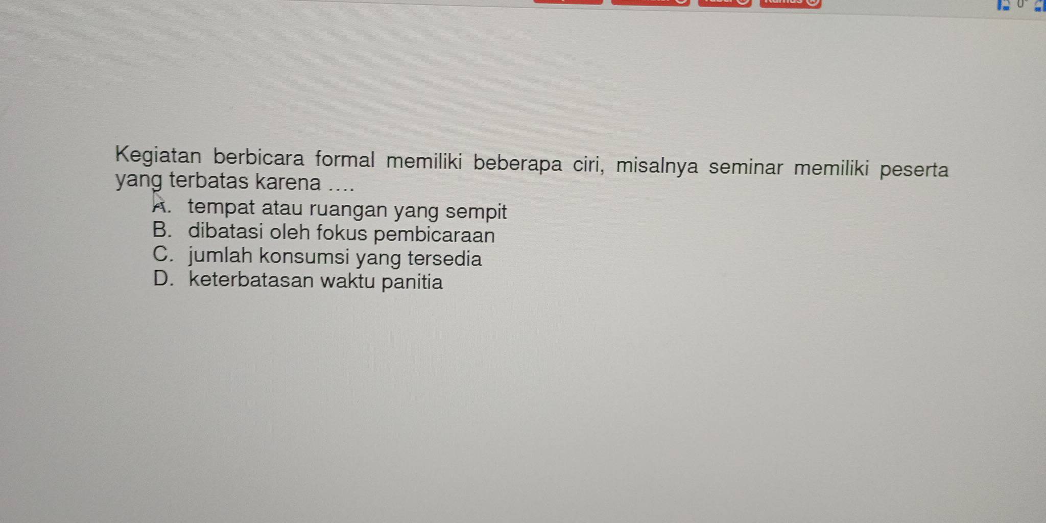 Kegiatan berbicara formal memiliki beberapa ciri, misalnya seminar memiliki peserta
yang terbatas karena ....
A. tempat atau ruangan yang sempit
B. dibatasi oleh fokus pembicaraan
C. jumlah konsumsi yang tersedia
D. keterbatasan waktu panitia