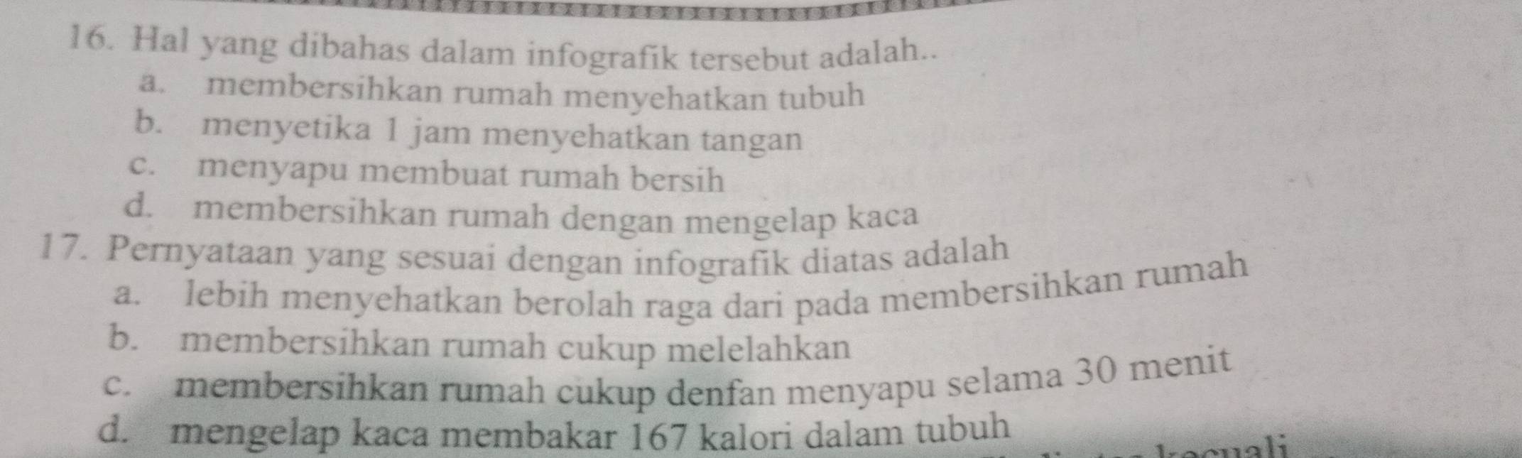 Hal yang dibahas dalam infografik tersebut adalah..
a. membersihkan rumah menyehatkan tubuh
b. menyetika 1 jam menyehatkan tangan
c. menyapu membuat rumah bersih
d. membersihkan rumah dengan mengelap kaca
17. Pernyataan yang sesuai dengan infografik diatas adalah
a. lebih menyehatkan berolah raga dari pada membersihkan rumah
b. membersihkan rumah cukup melelahkan
c. membersihkan rumah cukup denfan menyapu selama 30 menit
d. mengelap kaca membakar 167 kalori dalam tubuh