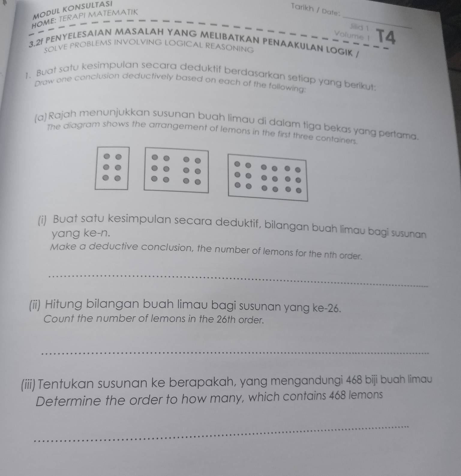 MODUL KONSULTASI 
Tarikh / Date: 
_ 
HOME: TERAPI MATEMATIK 
Jilid 1 
Volume 1 T4 
3.2f PENYELESAIAN MASALAH YANG MELIBATKAN PENAAKULAN LOGIK / 
SOLVE PROBLEMS INVOLVING LOGICAL REASONING 
1. Buat satu kesimpulan secara deduktif berdasarkan setiap yang berikut: 
Draw one conclusion deductively based on each of the following: 
(a) Rajah menunjukkan susunan buah limau di dalam tiga bekas yang pertama. 
The diagram shows the arrangement of lemons in the first three containers. 
(i) Buat satu kesimpulan secara deduktif, bilangan buah limau bagi susunan 
yang ke-n. 
Make a deductive conclusion, the number of lemons for the nth order. 
_ 
(ii) Hitung bilangan buah limau bagi susunan yang ke -26. 
Count the number of lemons in the 26th order. 
_ 
(iii) Tentukan susunan ke berapakah, yang mengandungi 468 biji buah limau 
Determine the order to how many, which contains 468 lemons 
_