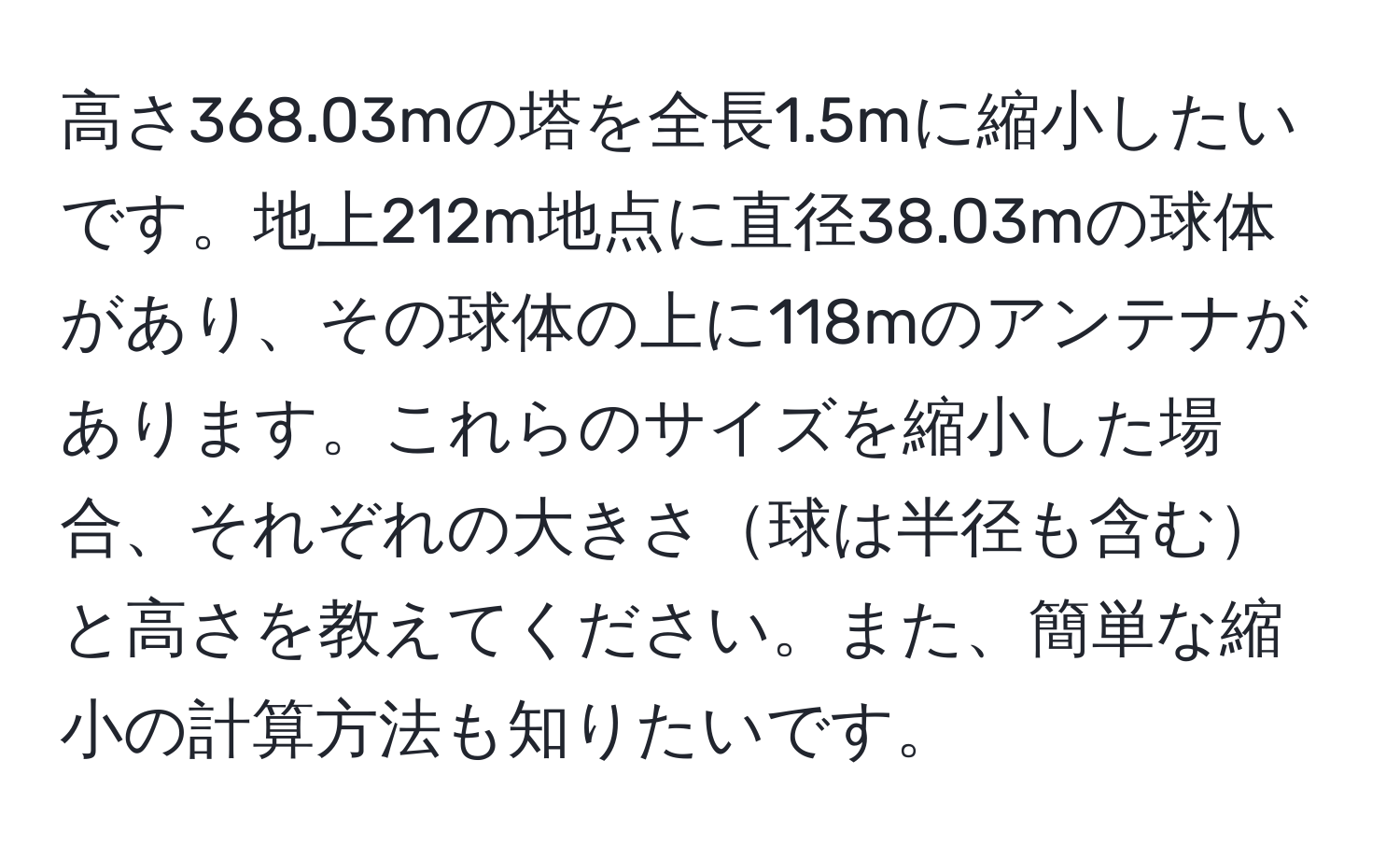 高さ368.03mの塔を全長1.5mに縮小したいです。地上212m地点に直径38.03mの球体があり、その球体の上に118mのアンテナがあります。これらのサイズを縮小した場合、それぞれの大きさ球は半径も含むと高さを教えてください。また、簡単な縮小の計算方法も知りたいです。