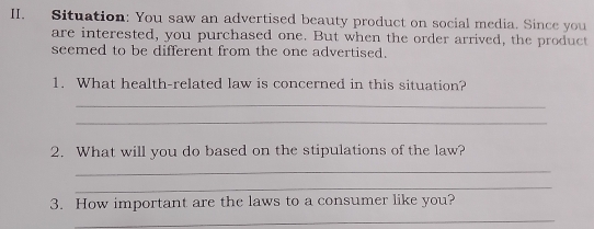 Situation: You saw an advertised beauty product on social media. Since you 
are interested, you purchased one. But when the order arrived, the product 
seemed to be different from the one advertised. 
1. What health-related law is concerned in this situation? 
_ 
_ 
2. What will you do based on the stipulations of the law? 
_ 
_ 
3. How important are the laws to a consumer like you? 
_