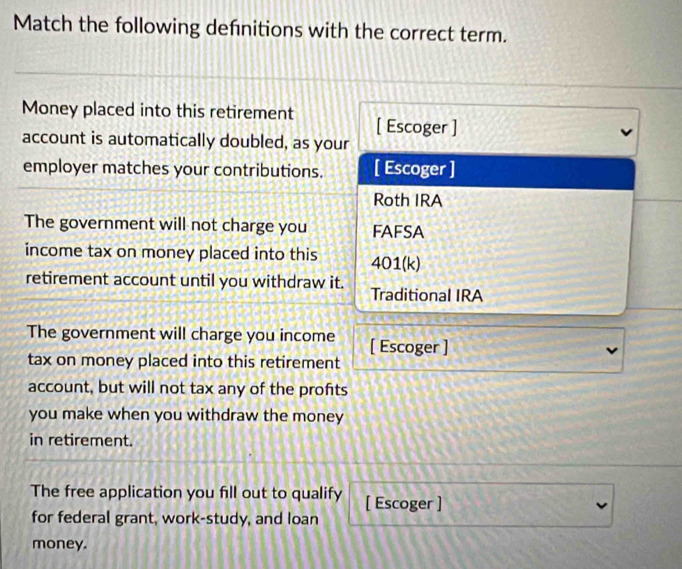 Match the following defnitions with the correct term. 
Money placed into this retirement 
[ Escoger ] 
account is automatically doubled, as your 
employer matches your contributions. [ Escoger ] 
Roth IRA 
The government will not charge you FAFSA 
income tax on money placed into this 4 0114
retirement account until you withdraw it. Traditional IRA 
The government will charge you income [ Escoger ] 
tax on money placed into this retirement 
account, but will not tax any of the profts 
you make when you withdraw the money 
in retirement. 
The free application you fill out to qualify [ Escoger ] 
for federal grant, work-study, and loan 
money.