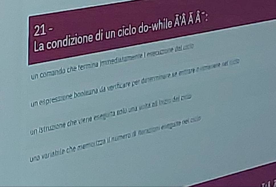 La condizione di un ciclo do-while Â' Ä Ä °:
un comando che termina Immediatamente lesecuso de crcioó
un ospressione booleana da veríficare per daterminare se entrare o rmanere nel cicioa
un istruzione che viene eseguita sólo una volta all inizio del cio
una variábile che memorizza il número dl iterazion eseguita del ccido