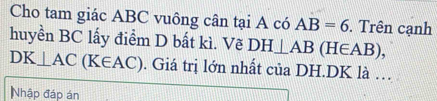 Cho tam giác ABC vuông cân tại A có AB=6. Trên cạnh 
huyền BC lấy điểm D bất kì. Vẽ DH⊥ AB(H∈ AB),
DK⊥ AC(K∈ AC). Giá trị lớn nhất của DH. DK là . 
Nhập đáp án