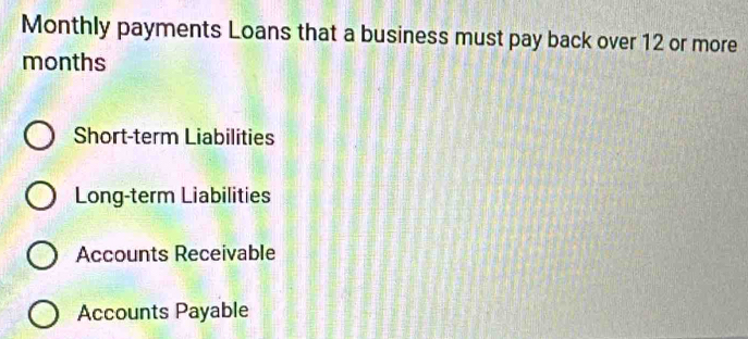 Monthly payments Loans that a business must pay back over 12 or more 
months 
Short-term Liabilities 
Long-term Liabilities 
Accounts Receivable 
Accounts Payable