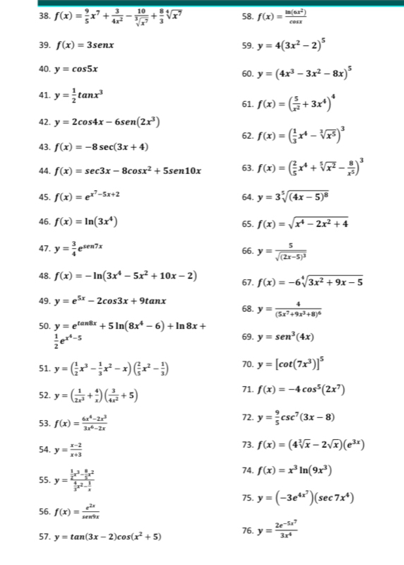 f(x)= 9/5 x^7+ 3/4x^2 - 10/sqrt[3](x^7) + 8/3 sqrt[4](x^7) 58. f(x)= ln (6x^2)/cos x 
39. f(x)=3sen x 59. y=4(3x^2-2)^5
40 y=cos 5x 60. y=(4x^3-3x^2-8x)^5
41. y= 1/2 tan x^3
61. f(x)=( 5/x^2 +3x^4)^4
42. y=2cos 4x-6sen (2x^3)
62. f(x)=( 1/3 x^4-sqrt[3](x^5))^3
43. f(x)=-8sec (3x+4)
44. f(x)=sec 3x-8cos x^2+5sen 10x 63. f(x)=( 2/5 x^4+sqrt[5](x^2)- 8/x^5 )^3
45. f(x)=e^(x^2)-5x+2 64. y=3sqrt[5]((4x-5)^8)
46. f(x)=ln (3x^4) 65. f(x)=sqrt(x^4-2x^2+4)
47. y= 3/4 e^(sen 7x) 66. y=frac 5sqrt((2x-5)^3)
48. f(x)=-ln (3x^4-5x^2+10x-2) 67. f(x)=-6sqrt[4](3x^2+9x-5)
49. y=e^(5x)-2cos 3x+9tan x
68. y=frac 4(5x^7+9x^3+8)^6
50. y=e^(tan 8x)+5ln (8x^4-6)+ln 8x+ 69. y=sen^3(4x)
 1/2 e^(x^4)-5
51. y=( 1/2 x^3- 1/3 x^2-x)( 2/5 x^2- 1/3 ) 70. y=[cot (7x^3)]^5
52. y=( 1/2x^3 + 4/x )( 3/4x^2 +5)
71. f(x)=-4cos^5(2x^7)
53. f(x)= (6x^4-2x^3)/3x^6-2x  72. y= 9/5 csc^7(3x-8)
54. y= (x-2)/x+3  73. f(x)=(4sqrt[3](x)-2sqrt(x))(e^(3x))
55. y=frac  1/2 x^3- 8/5 x^2 4/3 x^2- 1/x  74. f(x)=x^3ln (9x^3)
75. y=(-3e^(4x^7))(sec 7x^4)
56. f(x)= e^(2x)/sen9x 
57. y=tan (3x-2)cos (x^2+5) 76. y=frac 2e^(-5x^7)3x^4