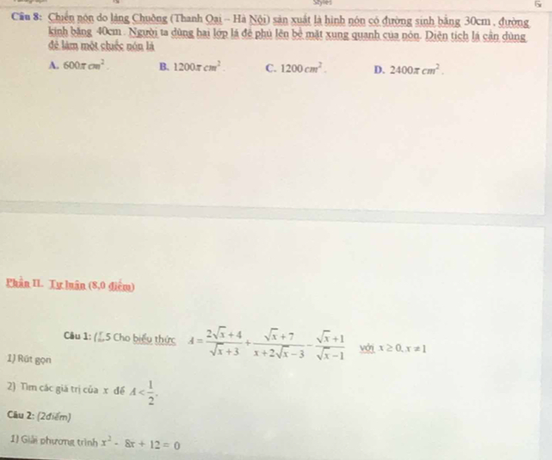 Styles
G
Cầu 8: Chiến nón do làng Chuồng (Thanh Qại - Hà Nội) sản xuất là hình nón có đường sinh bằng 30cm , đường
kinh băng 40cm. Người ta dùng hai lớp lá để phủ lên bề mặt xung quanh của nón. Diện tích lá cận dùng
đẻ làm một chuếc nón là
A. 600π cm^2. B. 1200π cm^2. C. 1200cm^2. D. 2400π cm^2. 
Phần II. Tự luân (8,0 điểm)
Câu 1: (1,5 Cho biểu thức A= (2sqrt(x)+4)/sqrt(x)+3 + (sqrt(x)+7)/x+2sqrt(x)-3 - (sqrt(x)+1)/sqrt(x)-1  với x≥ 0, x!= 1
1) Rút gọn
2) Tìm các giá trị của x đề A . 
Câu 2: (2điểm)
1) Giải phương trình x^2-8x+12=0