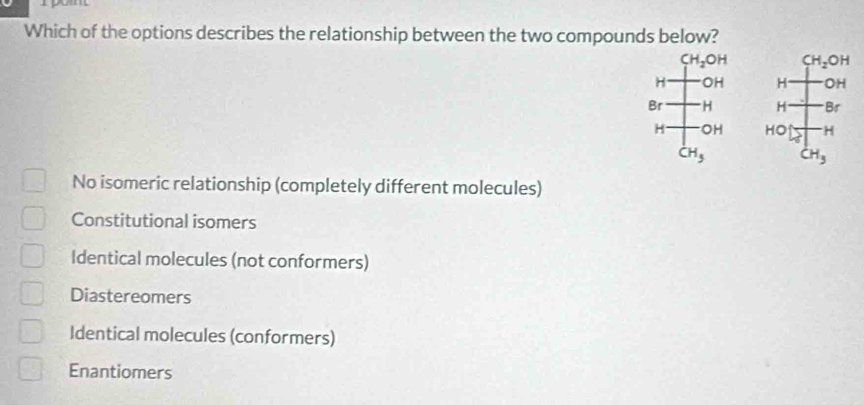 Which of the options describes the relationship between the two compounds below?
CH_2OH
H OH 
Br H 
H OH
CH_3
No isomeric relationship (completely different molecules)
Constitutional isomers
Identical molecules (not conformers)
Diastereomers
Identical molecules (conformers)
Enantiomers