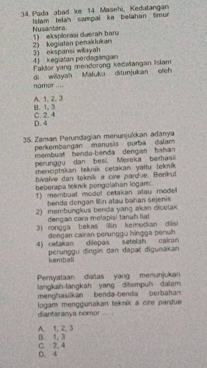 Pada abad ke 14 Masehi, Kedatangan
Islam telah sampai ke belahan timur
Nusantara.
1) eksplorasi daerah baru
2) kegiatan penaklukan
3) ekspansi wilayah
4) kegiatan perdagangan
Faktor yang mendorong kedatangan Islam
di wilayah Maluku ditunjukan oleh
nomor ....
A. 1, 2, 3
B. 1, 3
C. 2, 4
D. 4
35. Zaman Perundagian menunjukkan adanya
perkembangan manusia purba dalam
membuat benda-benda dengan bahan
perunggu dan besi. Mereka berhasii
menciptakan teknik cetakan yaitu teknik 
bivalve dan teknik a cire pardue. Berikut
beberapa teknik pengolahan logam:
1) membuat model cetakan alau model
benda dengan lilin atau bahan sejenis
2) membungkus benda yang akan dicetak
dengan cara melapisi tanah liat
3) rongga bekas ilin kemudian diisi
dengan cairan perunggu hingga penuh
4) cetakan dilepas setelah cairan
perunggu dingin dan dapat digunakan
kembali
Pernyataan diatas yang menunjukan
langkah-langkah yang ditempuh dalam
menghasiikan benda-benda berbahan
logam menggunakan teknik a cire pardue
diantaranya nomor ... .
A. 1, 2, 3
B. 1, 3
C 2, 4
D. 4