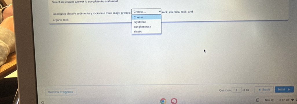 Select the correct answer to complete the statement.
Geologists classify sedimentary rocks into three major groups Choose... rock, chemical rock, and
organic rock. Choose...
crystalline
conglomerate
clastic
Review Progress Question 1 of 10 4 Backi Noxt 
Nov 12 2:17 US