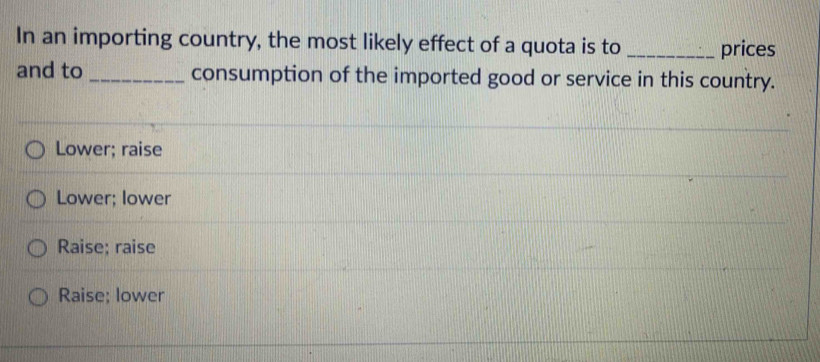 In an importing country, the most likely effect of a quota is to _prices
and to _consumption of the imported good or service in this country.
Lower; raise
Lower; lower
Raise; raise
Raise; lower