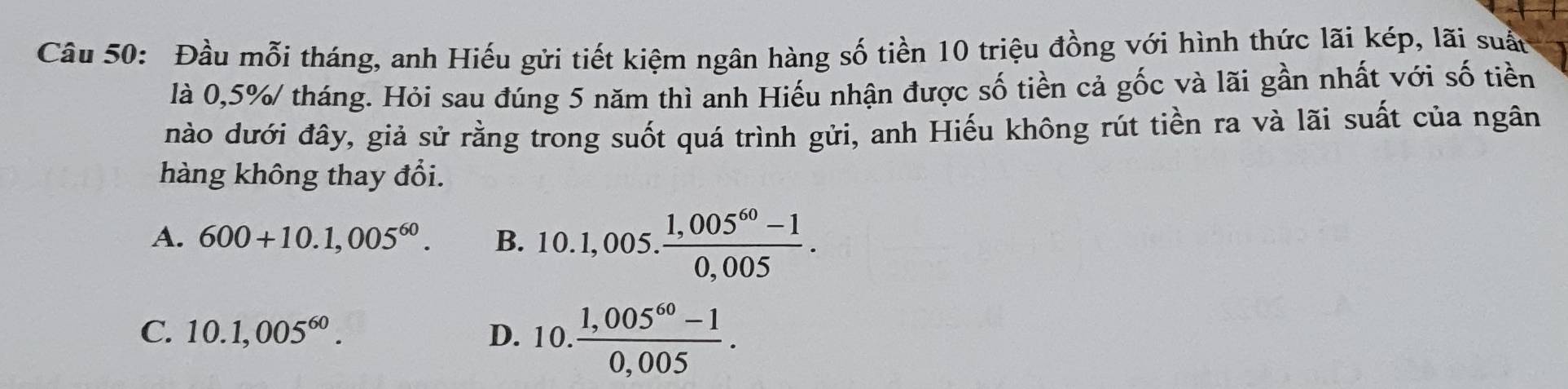 Đầu mỗi tháng, anh Hiếu gửi tiết kiệm ngân hàng số tiền 10 triệu đồng với hình thức lãi kép, lãi suấn
là 0,5%/ tháng. Hỏi sau đúng 5 năm thì anh Hiếu nhận được số tiền cả gốc và lãi gần nhất với số tiền
nào dưới đây, giả sử rằng trong suốt quá trình gửi, anh Hiếu không rút tiền ra và lãi suất của ngân
hàng không thay đổi.
A. 600+10.1,005^(60). B. 10.1,005. (1,005^(60)-1)/0,005 .
C. 10.1,005^(60). D. 10. (1,005^(60)-1)/0,005 .