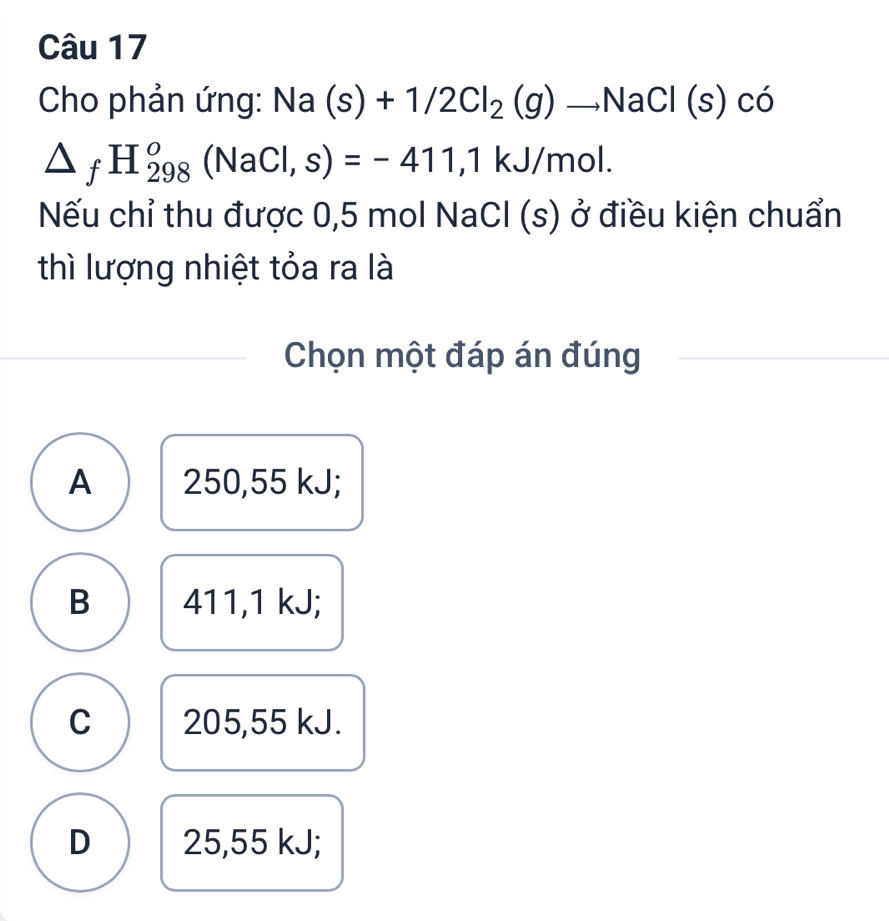 Cho phản ứng: Na(s)+1/2Cl_2(g)to NaCl(s) có
△ _fH_(298)^o(NaCl,s)=-411, 1kJ/mol. 
Nếu chỉ thu được 0,5 mol NaCl (s) ở điều kiện chuẩn
thì lượng nhiệt tỏa ra là
Chọn một đáp án đúng
A 250,55 kJ;
B 411,1 kJ;
C 205,55 kJ.
D 25,55 kJ;