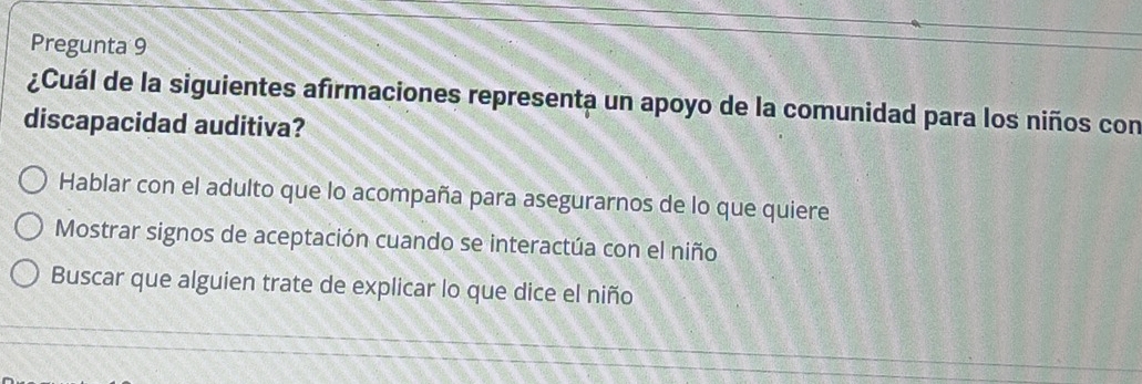 Pregunta 9
¿Cuál de la siguientes afirmaciones representa un apoyo de la comunidad para los niños con
discapacidad auditiva?
Hablar con el adulto que lo acompaña para asegurarnos de lo que quiere
Mostrar signos de aceptación cuando se interactúa con el niño
Buscar que alguien trate de explicar lo que dice el niño