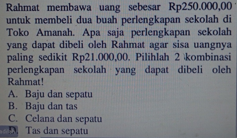 Rahmat membawa uang sebesar Rp250.000,00
untuk membeli dua buah perlengkapan sekolah di
Toko Amanah. Apa saja perlengkapan sekolah
yang dapat dibeli oleh Rahmat agar sisa uangnya
paling sedikit Rp21.000,00. Pilihlah 2 kombinasi
perlengkapan sekolah yang dapat dibeli oleh
Rahmat!
A. Baju dan sepatu
B. Baju dan tas
C. Celana dan sepatu
dla Tas dan sepatu