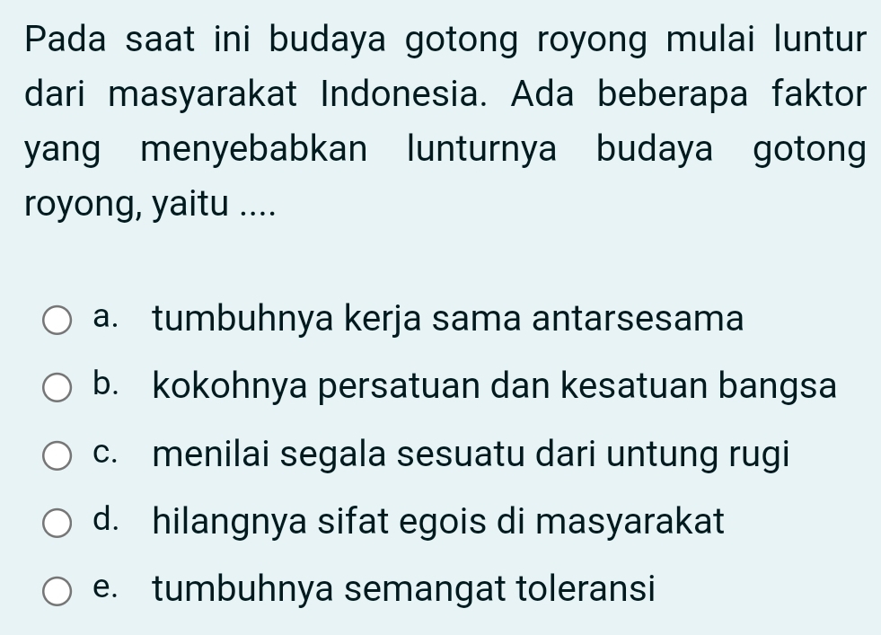 Pada saat ini budaya gotong royong mulai luntur
dari masyarakat Indonesia. Ada beberapa faktor
yang menyebabkan lunturnya budaya gotong
royong, yaitu ....
a. tumbuhnya kerja sama antarsesama
b. kokohnya persatuan dan kesatuan bangsa
c. menilai segala sesuatu dari untung rugi
d. hilangnya sifat egois di masyarakat
e. tumbuhnya semangat toleransi