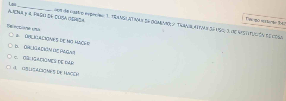 Las
_
AJENA y 4. PAGO DE COSA DEBIDA.
Tiempo restante 0:42
son de cuatro especies: 1. TRANSLATIVAS DE DOMINIO; 2. TRANSLATIVAS DE USO; 3. DE RESTITUCIÓN DE COSA
Seleccione una:
a. OBLIGACIONES DE NO HACER
b OBLIGACIÓN DE PAGAR
c. OBLIGACIONES DE DAR
d. OBLIGACIONES DE HACER