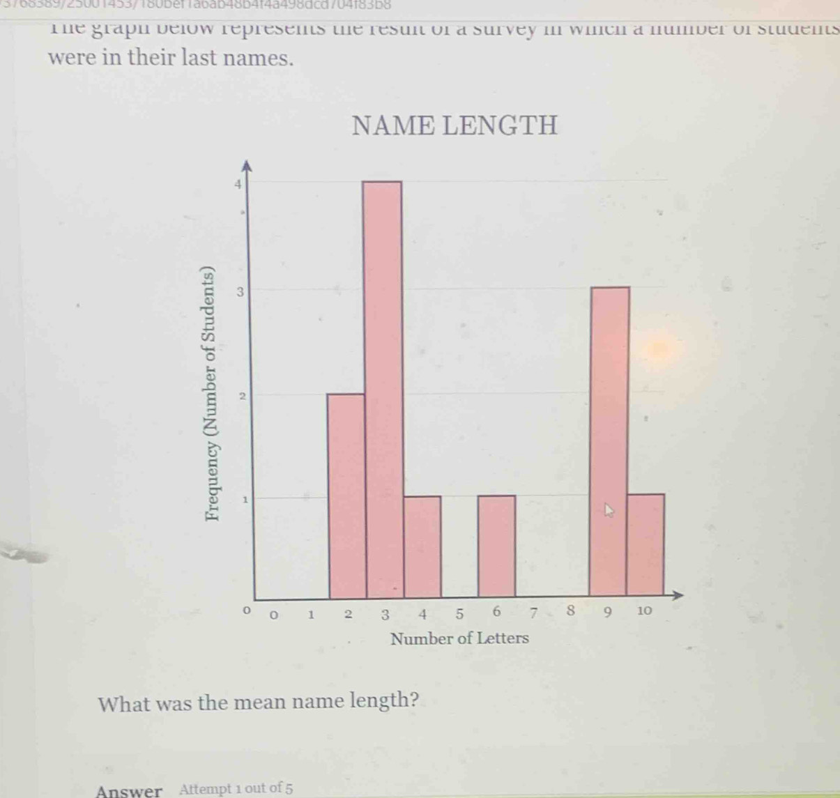 5768389/25001453/180bef1abab48b4f4a498dcd704f83b8 
T he graph below represents the resun of a survey in winch a number of students 
were in their last names. 
NAME LENGTH 
1 
What was the mean name length? 
Answer Attempt 1 out of 5