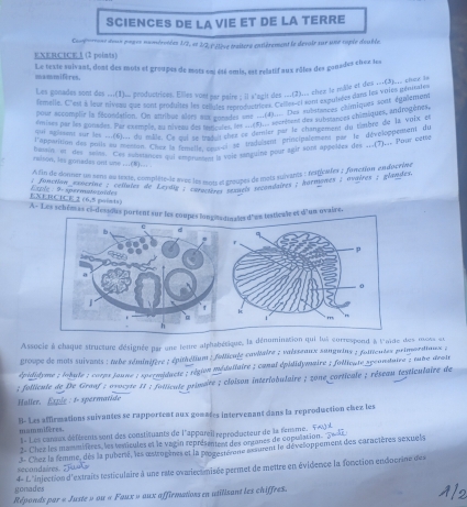 SCIENCES DE LA VIE ET DE LA TERRE
Conf-out doux pogus numéretées 1/2, et 2/2, l'élève traîtere entièrement le devair sur une sople deuble.
EXERCICE 1 (2 points)
mammires. Le texte suivant, dont des mots et groupes de mots ent été omis, est relatif aux rôles des gonsdes chez les
Les gonades sont des .__(1)__ produstrices. Elles vort mar naire : il s'agit des ___(2)___ then le mâle et des ...(3)___ snay se
femelle. C''est à leur niveau que sont produltes let céllules reproductrions Cemes-el som expuisées dans les voies pyuttes
pour accomplie la fécoédation. On artribur alsrs su ansades vne ...(4).... Des substances chimiques sput égalemets
émises par les gonsdet. Par exempie, nu novens de ua onader etseverieent des subslances chimiques, androgfe en
par siment sur les r(6u du saerAivus des ln se eu démier par le changement du timbre de la vois fu
l'apparition des pous su0us deu mue. Ce qui se tradut chet 'radussent principalement par le dévclopuenette
besan et des snint. Ces schstances qui emprumen la voie sanguine bour agir sont appolées des ...(T)... Pour detog
rulson, les gonades ont une ...(8)... .
A fin de donner un sent eu texte, complête-le avec les mnts et croupes de mets suivants : tespicaler : forction endperive
; function esocsine : celtules de Levdiy ; caractères sesueis recondaires ; hormonts ; ovairos ; glandes 
EXEECICE 2 (6,5 goinis) lsple : 9×spermatosoïdes
A- Les schémas ci-dessous portent sur les coupesle et d'un ovaire.
Associe à chaque structure d'ésignée par une lettre alphabétique, la dénomination qui lu5 correspond à l'aïde des mess su
groupe de mois suivants : tube séminifère ; épithélium : follicule cavltaire ; vaissenux sunquins ; foitieutes primordinuss ;
épididyme ; lohule ; corps joune ; spermidacte ; région méduilaire ; conal épilidymaire ; follicute spcunstaire ; suie drois
; follicule de De Graaf : ovocyte 11 ; follicule primaire ; cloïson interlobulaire ; zone corticale ; réseau testiculaire de
Haller. Exple : 1- spermatide
8. Les affirmations suivantes se rapportent aux gomates intervenant dans la reproduction chez les
mammifères. t« Les cansux défésents sont des constituants de l'appareil reproducteur de la fensme. F∞)é
2- Chez les manmiières, les tenicules et le vag in représentent des ontones de copulation. 5eci
secondaires. "  3- Chez la femme, dès la puberté, les œstrogènes et la progestèrene assurent le dévelloppement des caractères sexuels
gonades  4- f ''injection d'extraits testiculaire à une rate ovariectmisée permet de mettre en évidence la fonction endocrine des
Réponds par « Juste » ou « Faux » aux affirmations en utilisant les chiffres.