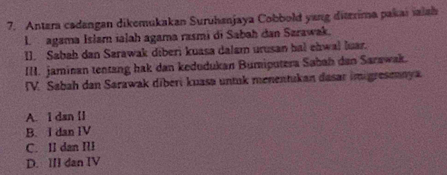 Antara cadangan dikemukakan Suruhanjaya Cobbold yang ditrrima pakar maiah
agama Isłar ialah agama rasmi di Sabah dan Sarawak.
I. Sabah dan Sarawak diberi kuasa dalam urusan bal ehwal luar.
III. jaminan tentang hak dan kedudukan Bumiputera Sabah dan Sarawak.
IV. Sabah dan Sarawak diberi kuasa untuk menentukan dasar imigresenaya
A. I dan [l
B. I dan IV
C. II dan III
D. III dan IV