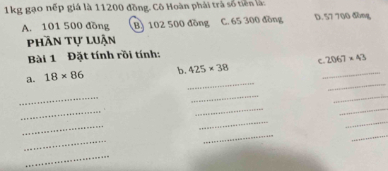 1kg gạo nếp giá là 11200 đồng. Cô Hoàn phải trả số tiền là:
A. 101 500 đồng B. 102 500 đồng C. 65 300 đồng D. 57 700 đồng
phần tự luận
Bài 1 Đặt tính rồi tính:
b. 425* 38 c._ 2067* 43
_
_
a. 18* 86
_
_
_
_
_
_
_
_
_
_
_
_
_