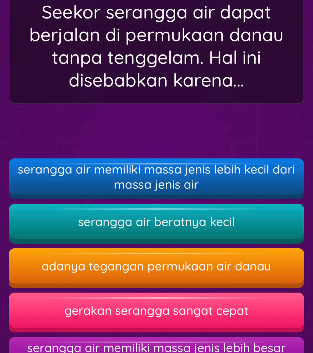 Seekor serangga air dapat
berjalan di permukaan danau
tanpa tenggelam. Hal ini
disebabkan karena...
serangga air memiliki massa jenis lebih kecil dari
massa jenis air
serangga air beratnya kecil
adanya tegangan permukaan air danau
gerakan serangga sangat cepat
serangga air memiliki massa jenis lebih besar