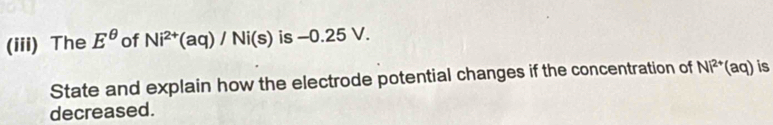 (iii) The E^(θ) of Ni^(2+)(aq)/Ni(s) is -0.25 V. 
State and explain how the electrode potential changes if the concentration of Ni^(2+)(aq) is 
decreased.