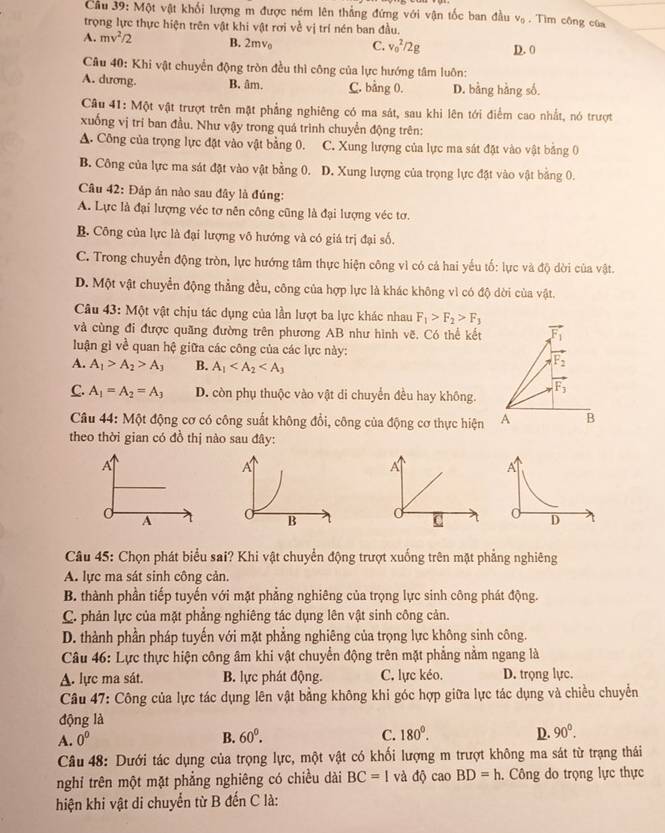 Một vật khối lượng m được ném lên thẳng đứng với vận tốc ban đầu v_0. Tìm công của
trọng lực thực hiện trên vật khi vật rơi về vị trí nén ban đầu.
A. mv^2/2 B. 2mv C. v_0^(2/2g D. 0
Câu 40: Khi vật chuyển động tròn đều thì công của lực hướng tâm luôn:
A. dương. B. âm. C. bằng 0. D. bằng hằng số.
Câu 41: Một vật trượt trên mặt phẳng nghiêng có ma sát, sau khi lên tới điểm cao nhất, nó trượt
xuống vị trí ban đầu. Như vậy trong quá trình chuyển động trên:
A. Công của trọng lực đặt vào vật bằng 0. C. Xung lượng của lực ma sát đặt vào vật bằng 0
B. Công của lực ma sát đặt vào vật bằng 0. D. Xung lượng của trọng lực đặt vào vật bằng 0.
Câu 42: Đáp án nào sau đây là đủng:
A. Lực là đại lượng véc tơ nên công cũng là đại lượng véc tơ.
B. Công của lực là đại lượng vô hướng và có giá trị đại số.
C. Trong chuyển động tròn, lực hướng tâm thực hiện công vì có cá hai yếu tố: lực và độ dời của vật.
D. Một vật chuyển động thẳng đều, công của hợp lực là khác không vì có độ dời của vật.
Câu 43: Một vật chịu tác dụng của lần lượt ba lực khác nhau F_1)>F_2>F_3
và cùng đi được quãng đường trên phương AB như hình vẽ, Có thể kết vector F_1
luận gì về quan hệ giữa các công của các lực này:
A. A_1>A_2>A_3 B. A_1
vector F_2
vector F_3
C. A_1=A_2=A_3 D. còn phụ thuộc vào vật di chuyển đều hay không.
Câu 44: Một động cơ có công suất không đổi, công của động cơ thực hiện A B
theo thời gian có đồ thị nào sau đây:
A
A
A
0 C 
Câu 45: Chọn phát biểu sai? Khi vật chuyển động trượt xuống trên mặt phẳng nghiêng
A. lực ma sát sinh công cản.
B. thành phần tiếp tuyến với mặt phẳng nghiêng của trọng lực sinh công phát động.
C. phản lực của mặt phẳng nghiêng tác dụng lên vật sinh công cản.
D. thành phần pháp tuyến với mặt phẳng nghiêng của trọng lực không sinh công.
Câu 46: Lực thực hiện công âm khi vật chuyển động trên mặt phẳng nằm ngang là
A. lực ma sát. B. lực phát động. C. lực kéo. D. trọng lực.
Câu 47: Công của lực tác dụng lên vật bằng không khi góc hợp giữa lực tác dụng và chiều chuyển
động là
A. 0^0 B. 60°. C. 180^0. D. 90°.
Câu 48: Dưới tác dụng của trọng lực, một vật có khối lượng m trượt không ma sát từ trạng thái
nghỉ trên một mặt phẳng nghiêng có chiều dài BC=1 và độ cao BD=h. Công do trọng lực thực
hiện khi vật di chuyển từ B đến C là: