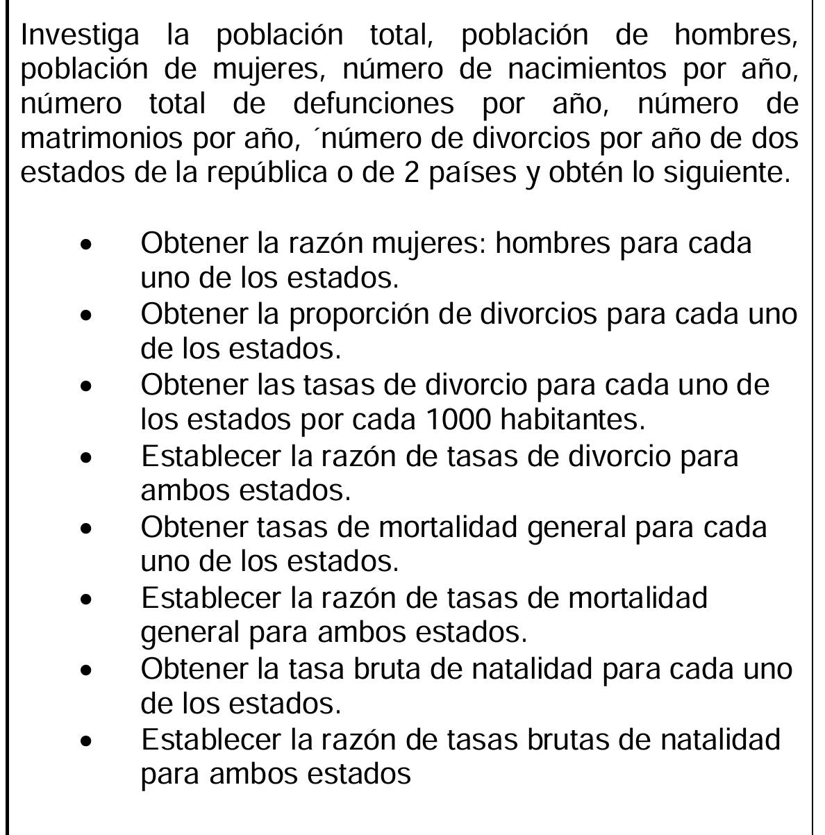 Investiga la población total, población de hombres,
población de mujeres, número de nacimientos por año,
número total de defunciones por año, número de
matrimonios por año, ´número de divorcios por año de dos
estados de la república o de 2 países y obtén lo siguiente.
Obtener la razón mujeres: hombres para cada
uno de los estados.
Obtener la proporción de divorcios para cada uno
de los estados.
Obtener las tasas de divorcio para cada uno de
los estados por cada 1000 habitantes.
Establecer la razón de tasas de divorcio para
ambos estados.
Obtener tasas de mortalidad general para cada
uno de los estados.
Establecer la razón de tasas de mortalidad
general para ambos estados.
Obtener la tasa bruta de natalidad para cada uno
de los estados.
Establecer la razón de tasas brutas de natalidad
para ambos estados